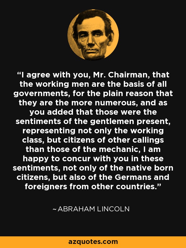 I agree with you, Mr. Chairman, that the working men are the basis of all governments, for the plain reason that they are the more numerous, and as you added that those were the sentiments of the gentlemen present, representing not only the working class, but citizens of other callings than those of the mechanic, I am happy to concur with you in these sentiments, not only of the native born citizens, but also of the Germans and foreigners from other countries. - Abraham Lincoln