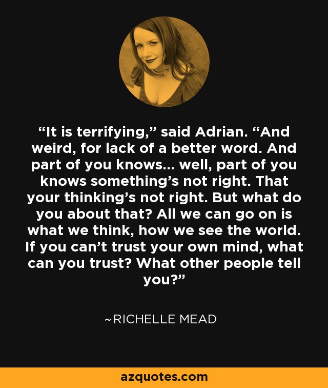 It is terrifying,” said Adrian. “And weird, for lack of a better word. And part of you knows… well, part of you knows something’s not right. That your thinking’s not right. But what do you about that? All we can go on is what we think, how we see the world. If you can’t trust your own mind, what can you trust? What other people tell you? - Richelle Mead