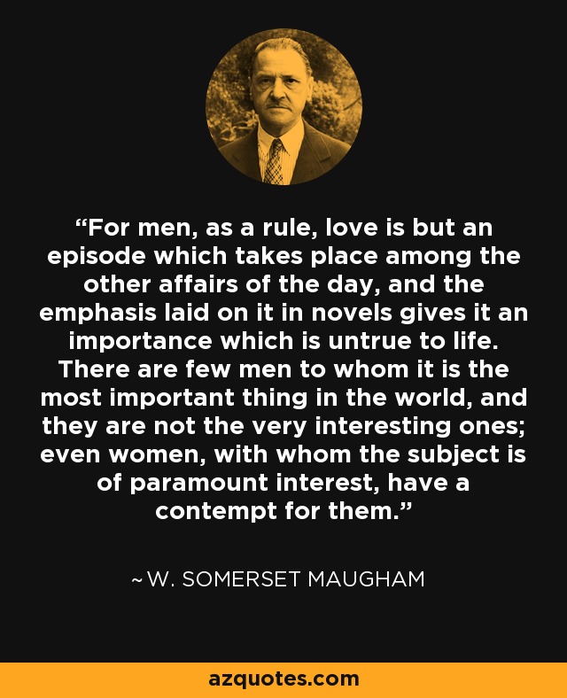 For men, as a rule, love is but an episode which takes place among the other affairs of the day, and the emphasis laid on it in novels gives it an importance which is untrue to life. There are few men to whom it is the most important thing in the world, and they are not the very interesting ones; even women, with whom the subject is of paramount interest, have a contempt for them. - W. Somerset Maugham