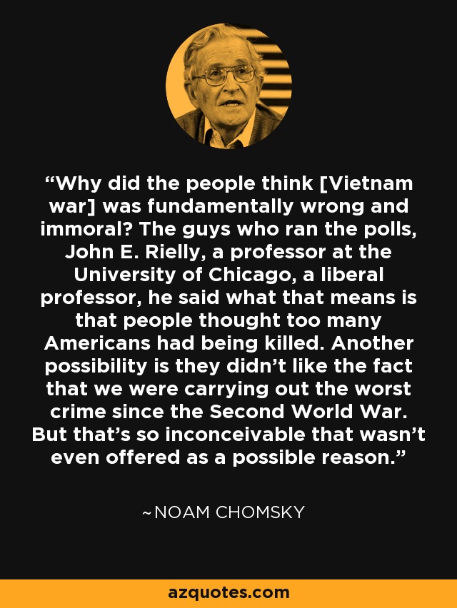 Why did the people think [Vietnam war] was fundamentally wrong and immoral? The guys who ran the polls, John E. Rielly, a professor at the University of Chicago, a liberal professor, he said what that means is that people thought too many Americans had being killed. Another possibility is they didn't like the fact that we were carrying out the worst crime since the Second World War. But that's so inconceivable that wasn't even offered as a possible reason. - Noam Chomsky