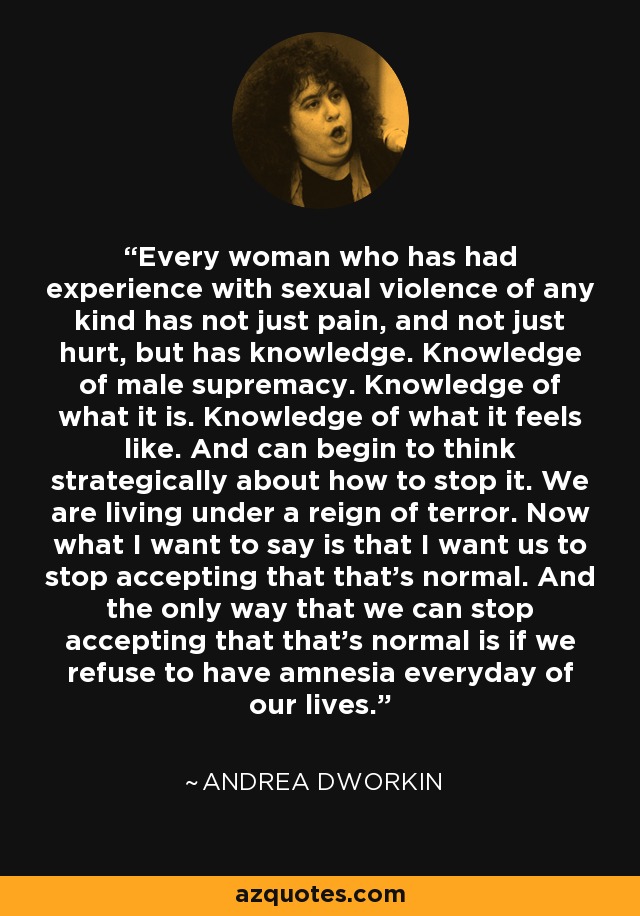 Every woman who has had experience with sexual violence of any kind has not just pain, and not just hurt, but has knowledge. Knowledge of male supremacy. Knowledge of what it is. Knowledge of what it feels like. And can begin to think strategically about how to stop it. We are living under a reign of terror. Now what I want to say is that I want us to stop accepting that that's normal. And the only way that we can stop accepting that that's normal is if we refuse to have amnesia everyday of our lives. - Andrea Dworkin