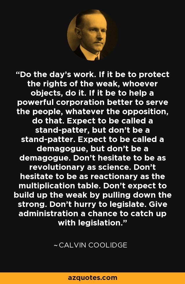 Do the day's work. If it be to protect the rights of the weak, whoever objects, do it. If it be to help a powerful corporation better to serve the people, whatever the opposition, do that. Expect to be called a stand-patter, but don't be a stand-patter. Expect to be called a demagogue, but don't be a demagogue. Don't hesitate to be as revolutionary as science. Don't hesitate to be as reactionary as the multiplication table. Don't expect to build up the weak by pulling down the strong. Don't hurry to legislate. Give administration a chance to catch up with legislation. - Calvin Coolidge