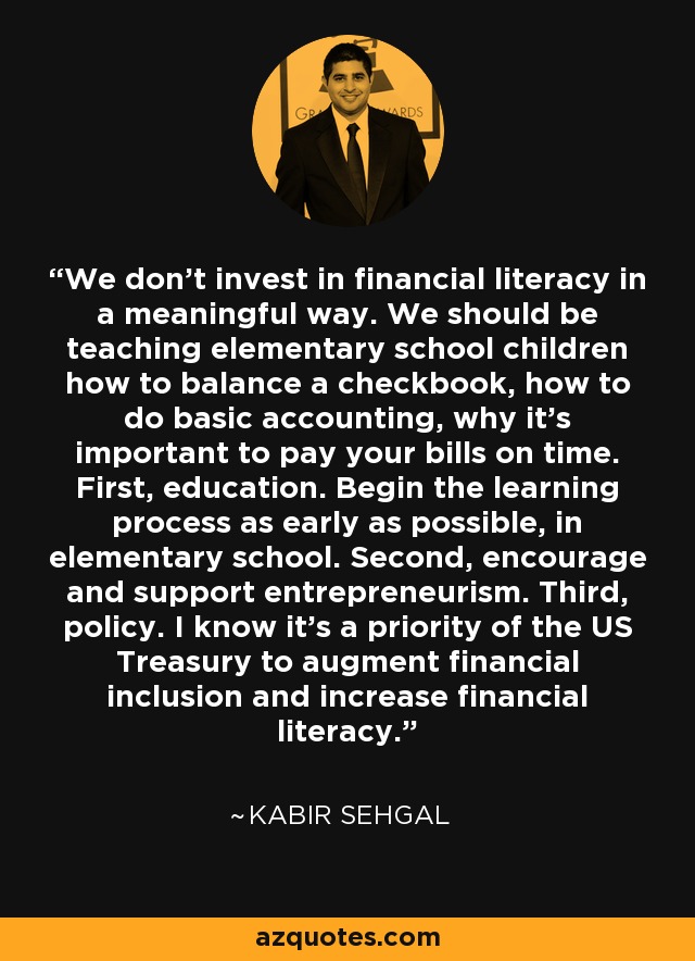 We don't invest in financial literacy in a meaningful way. We should be teaching elementary school children how to balance a checkbook, how to do basic accounting, why it's important to pay your bills on time. First, education. Begin the learning process as early as possible, in elementary school. Second, encourage and support entrepreneurism. Third, policy. I know it's a priority of the US Treasury to augment financial inclusion and increase financial literacy. - Kabir Sehgal