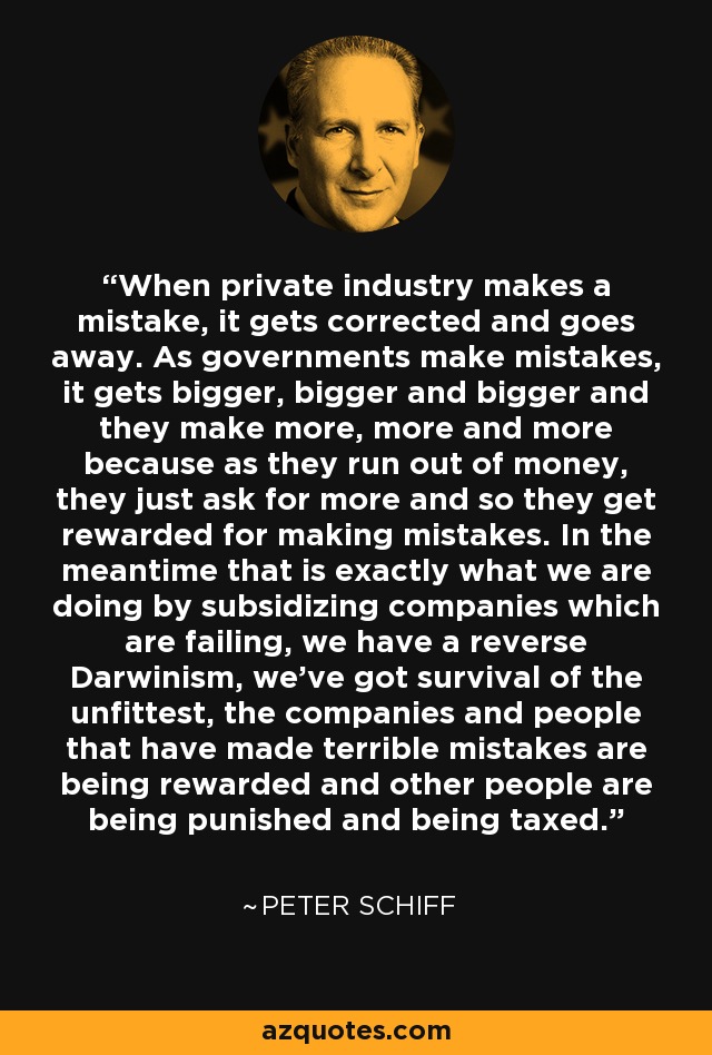 When private industry makes a mistake, it gets corrected and goes away. As governments make mistakes, it gets bigger, bigger and bigger and they make more, more and more because as they run out of money, they just ask for more and so they get rewarded for making mistakes. In the meantime that is exactly what we are doing by subsidizing companies which are failing, we have a reverse Darwinism, we've got survival of the unfittest, the companies and people that have made terrible mistakes are being rewarded and other people are being punished and being taxed. - Peter Schiff