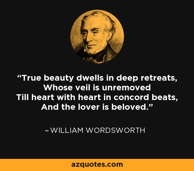 True beauty dwells in deep retreats, Whose veil is unremoved Till heart with heart in concord beats, And the lover is beloved. - William Wordsworth