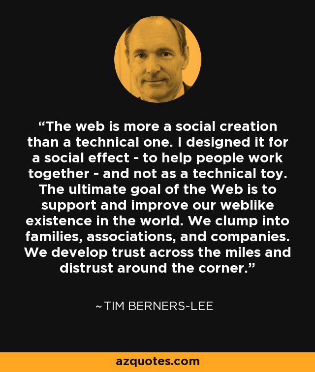 The web is more a social creation than a technical one. I designed it for a social effect - to help people work together - and not as a technical toy. The ultimate goal of the Web is to support and improve our weblike existence in the world. We clump into families, associations, and companies. We develop trust across the miles and distrust around the corner. - Tim Berners-Lee