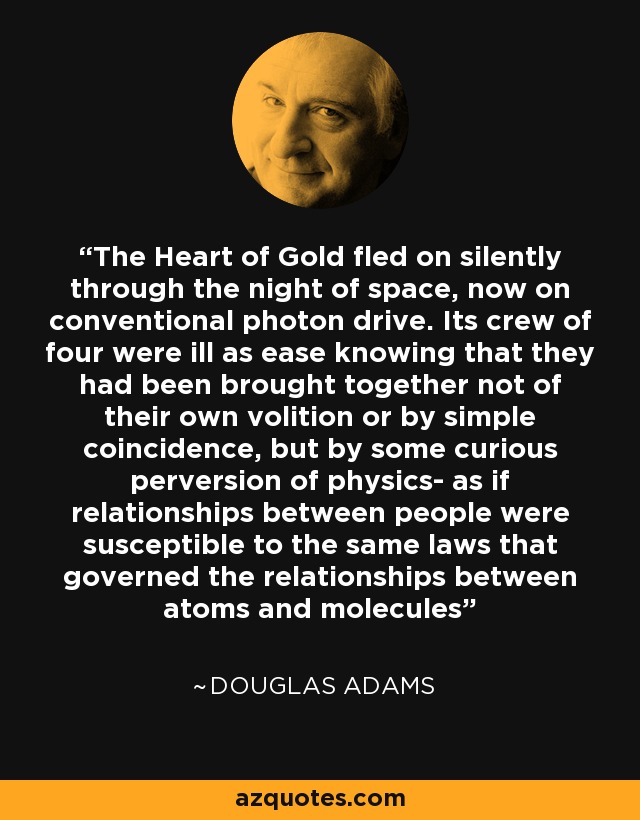 The Heart of Gold fled on silently through the night of space, now on conventional photon drive. Its crew of four were ill as ease knowing that they had been brought together not of their own volition or by simple coincidence, but by some curious perversion of physics- as if relationships between people were susceptible to the same laws that governed the relationships between atoms and molecules - Douglas Adams