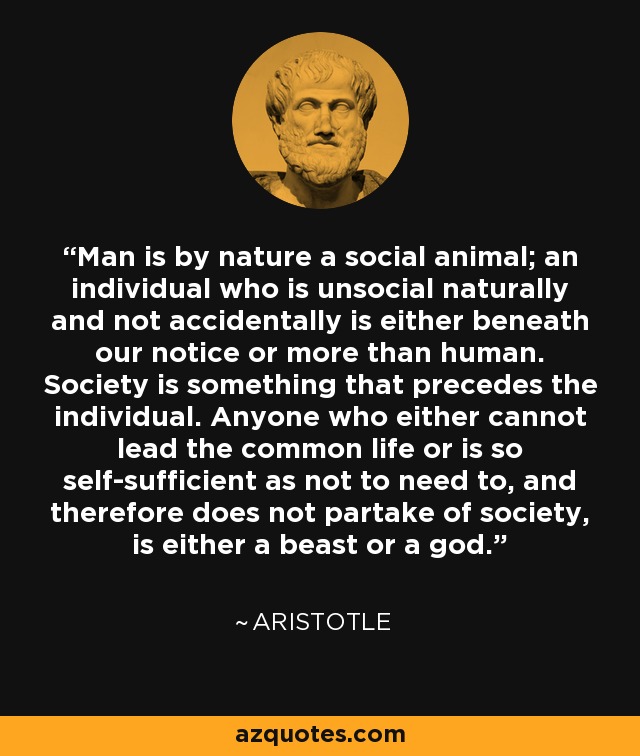 Man is by nature a social animal; an individual who is unsocial naturally and not accidentally is either beneath our notice or more than human. Society is something that precedes the individual. Anyone who either cannot lead the common life or is so self-sufficient as not to need to, and therefore does not partake of society, is either a beast or a god. - Aristotle