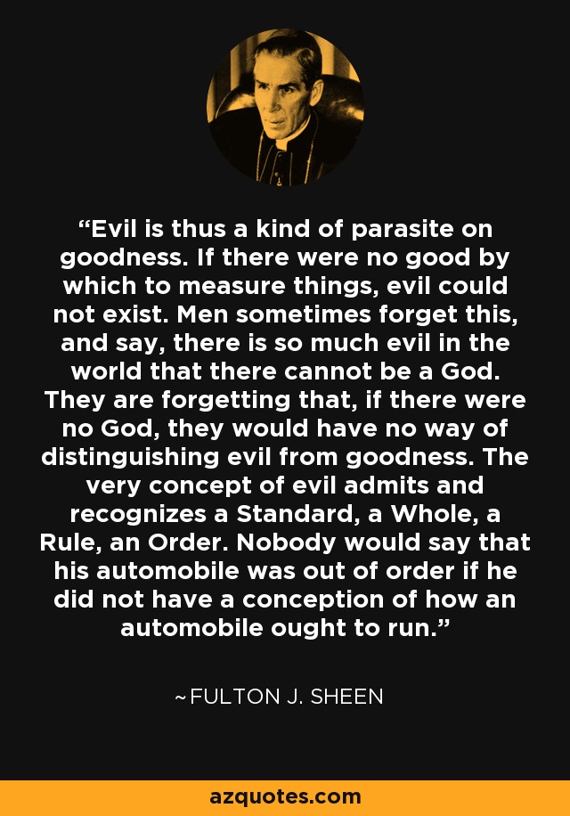 Evil is thus a kind of parasite on goodness. If there were no good by which to measure things, evil could not exist. Men sometimes forget this, and say, there is so much evil in the world that there cannot be a God. They are forgetting that, if there were no God, they would have no way of distinguishing evil from goodness. The very concept of evil admits and recognizes a Standard, a Whole, a Rule, an Order. Nobody would say that his automobile was out of order if he did not have a conception of how an automobile ought to run. - Fulton J. Sheen