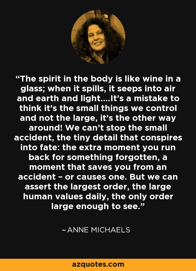 The spirit in the body is like wine in a glass; when it spills, it seeps into air and earth and light….It’s a mistake to think it’s the small things we control and not the large, it’s the other way around! We can’t stop the small accident, the tiny detail that conspires into fate: the extra moment you run back for something forgotten, a moment that saves you from an accident – or causes one. But we can assert the largest order, the large human values daily, the only order large enough to see. - Anne Michaels