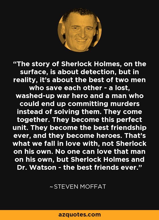 The story of Sherlock Holmes, on the surface, is about detection, but in reality, it's about the best of two men who save each other - a lost, washed-up war hero and a man who could end up committing murders instead of solving them. They come together. They become this perfect unit. They become the best friendship ever, and they become heroes. That's what we fall in love with, not Sherlock on his own. No one can love that man on his own, but Sherlock Holmes and Dr. Watson - the best friends ever. - Steven Moffat