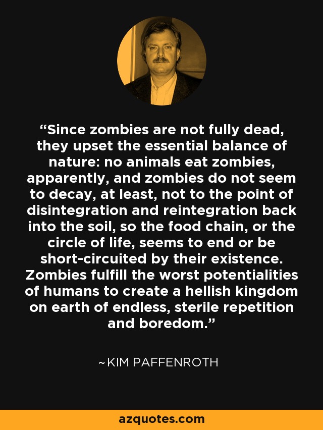 Since zombies are not fully dead, they upset the essential balance of nature: no animals eat zombies, apparently, and zombies do not seem to decay, at least, not to the point of disintegration and reintegration back into the soil, so the food chain, or the circle of life, seems to end or be short-circuited by their existence. Zombies fulfill the worst potentialities of humans to create a hellish kingdom on earth of endless, sterile repetition and boredom. - Kim Paffenroth