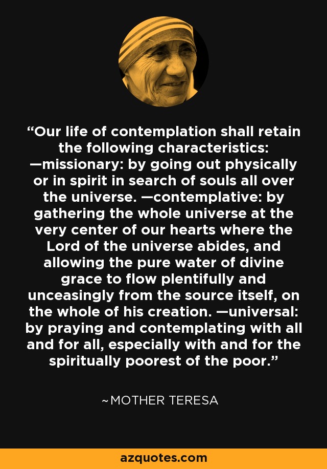 Our life of contemplation shall retain the following characteristics: —missionary: by going out physically or in spirit in search of souls all over the universe. —contemplative: by gathering the whole universe at the very center of our hearts where the Lord of the universe abides, and allowing the pure water of divine grace to flow plentifully and unceasingly from the source itself, on the whole of his creation. —universal: by praying and contemplating with all and for all, especially with and for the spiritually poorest of the poor. - Mother Teresa