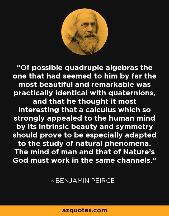 Of possible quadruple algebras the one that had seemed to him by far the most beautiful and remarkable was practically identical with quaternions, and that he thought it most interesting that a calculus which so strongly appealed to the human mind by its intrinsic beauty and symmetry should prove to be especially adapted to the study of natural phenomena. The mind of man and that of Nature's God must work in the same channels. - Benjamin Peirce