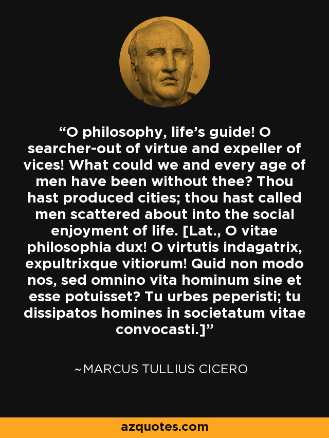 O philosophy, life's guide! O searcher-out of virtue and expeller of vices! What could we and every age of men have been without thee? Thou hast produced cities; thou hast called men scattered about into the social enjoyment of life. [Lat., O vitae philosophia dux! O virtutis indagatrix, expultrixque vitiorum! Quid non modo nos, sed omnino vita hominum sine et esse potuisset? Tu urbes peperisti; tu dissipatos homines in societatum vitae convocasti.] - Marcus Tullius Cicero