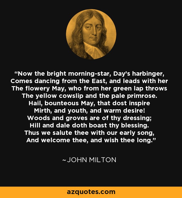 Now the bright morning-star, Day's harbinger, Comes dancing from the East, and leads with her The flowery May, who from her green lap throws The yellow cowslip and the pale primrose. Hail, bounteous May, that dost inspire Mirth, and youth, and warm desire! Woods and groves are of thy dressing; Hill and dale doth boast thy blessing. Thus we salute thee with our early song, And welcome thee, and wish thee long. - John Milton