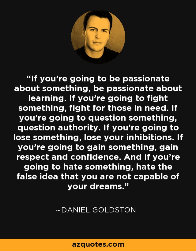 If you're going to be passionate about something, be passionate about learning. If you're going to fight something, fight for those in need. If you're going to question something, question authority. If you're going to lose something, lose your inhibitions. If you're going to gain something, gain respect and confidence. And if you're going to hate something, hate the false idea that you are not capable of your dreams. - Daniel Goldston