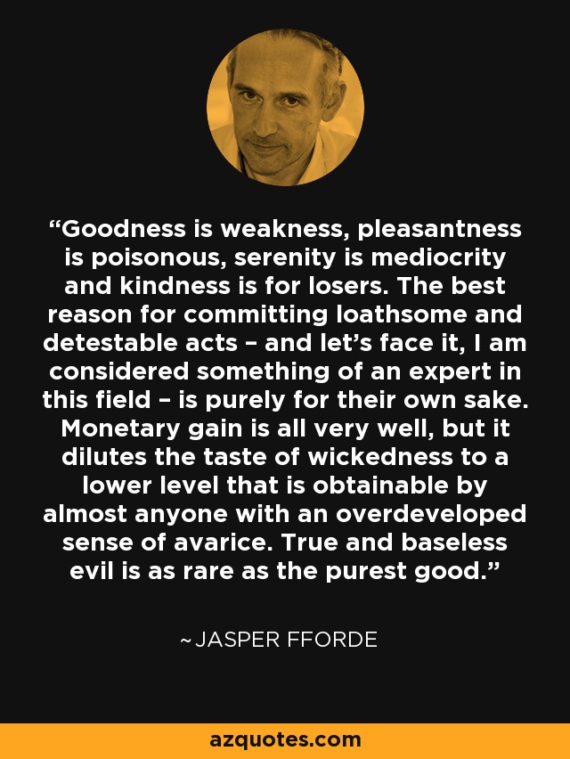 Goodness is weakness, pleasantness is poisonous, serenity is mediocrity and kindness is for losers. The best reason for committing loathsome and detestable acts – and let’s face it, I am considered something of an expert in this field – is purely for their own sake. Monetary gain is all very well, but it dilutes the taste of wickedness to a lower level that is obtainable by almost anyone with an overdeveloped sense of avarice. True and baseless evil is as rare as the purest good. - Jasper Fforde