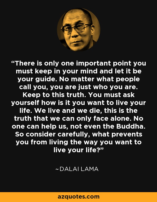 There is only one important point you must keep in your mind and let it be your guide. No matter what people call you, you are just who you are. Keep to this truth. You must ask yourself how is it you want to live your life. We live and we die, this is the truth that we can only face alone. No one can help us, not even the Buddha. So consider carefully, what prevents you from living the way you want to live your life? - Dalai Lama
