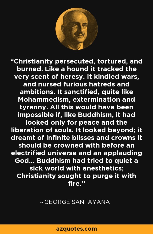 Christianity persecuted, tortured, and burned. Like a hound it tracked the very scent of heresy. It kindled wars, and nursed furious hatreds and ambitions. It sanctified, quite like Mohammedism, extermination and tyranny. All this would have been impossible if, like Buddhism, it had looked only for peace and the liberation of souls. It looked beyond; it dreamt of infinite blisses and crowns it should be crowned with before an electrified universe and an applauding God... Buddhism had tried to quiet a sick world with anesthetics; Christianity sought to purge it with fire. - George Santayana