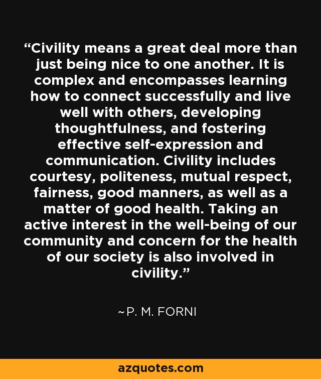 Civility means a great deal more than just being nice to one another. It is complex and encompasses learning how to connect successfully and live well with others, developing thoughtfulness, and fostering effective self-expression and communication. Civility includes courtesy, politeness, mutual respect, fairness, good manners, as well as a matter of good health. Taking an active interest in the well-being of our community and concern for the health of our society is also involved in civility. - P. M. Forni