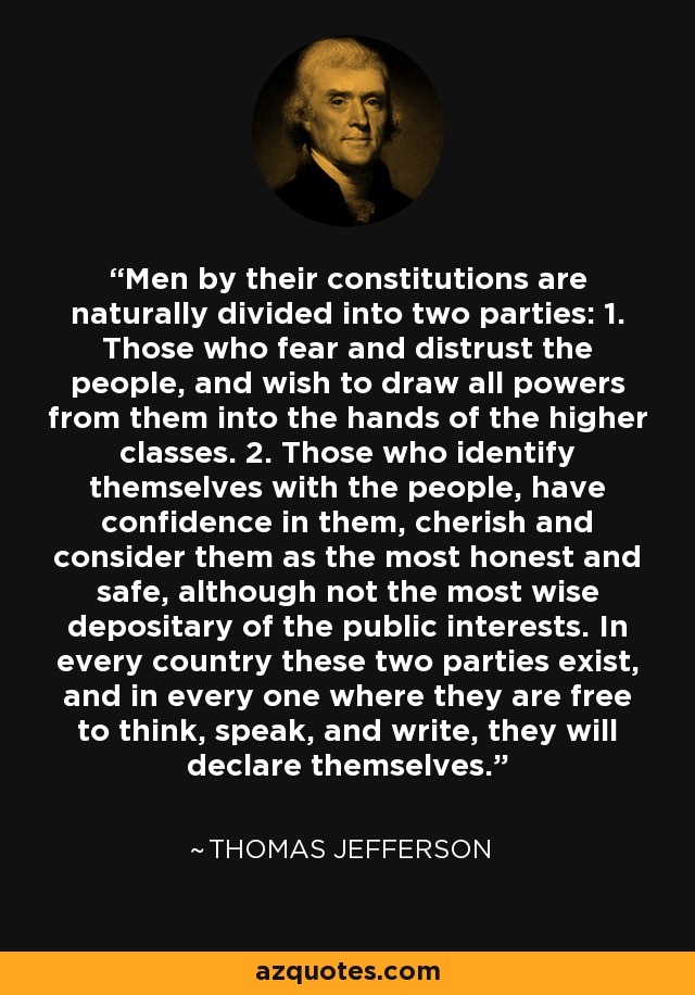 Men by their constitutions are naturally divided into two parties: 1. Those who fear and distrust the people, and wish to draw all powers from them into the hands of the higher classes. 2. Those who identify themselves with the people, have confidence in them, cherish and consider them as the most honest and safe, although not the most wise depositary of the public interests. In every country these two parties exist, and in every one where they are free to think, speak, and write, they will declare themselves. - Thomas Jefferson