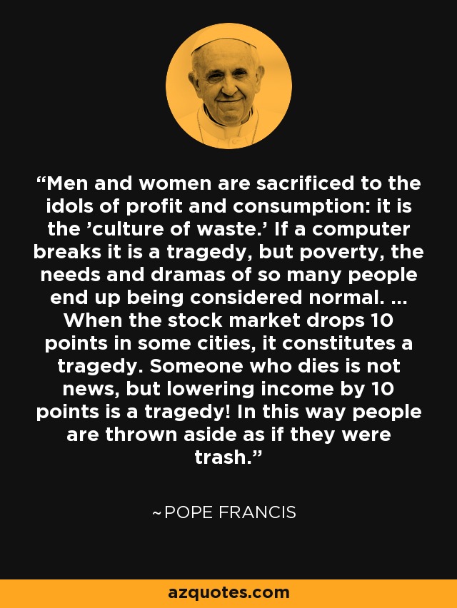 Men and women are sacrificed to the idols of profit and consumption: it is the 'culture of waste.' If a computer breaks it is a tragedy, but poverty, the needs and dramas of so many people end up being considered normal. ... When the stock market drops 10 points in some cities, it constitutes a tragedy. Someone who dies is not news, but lowering income by 10 points is a tragedy! In this way people are thrown aside as if they were trash. - Pope Francis