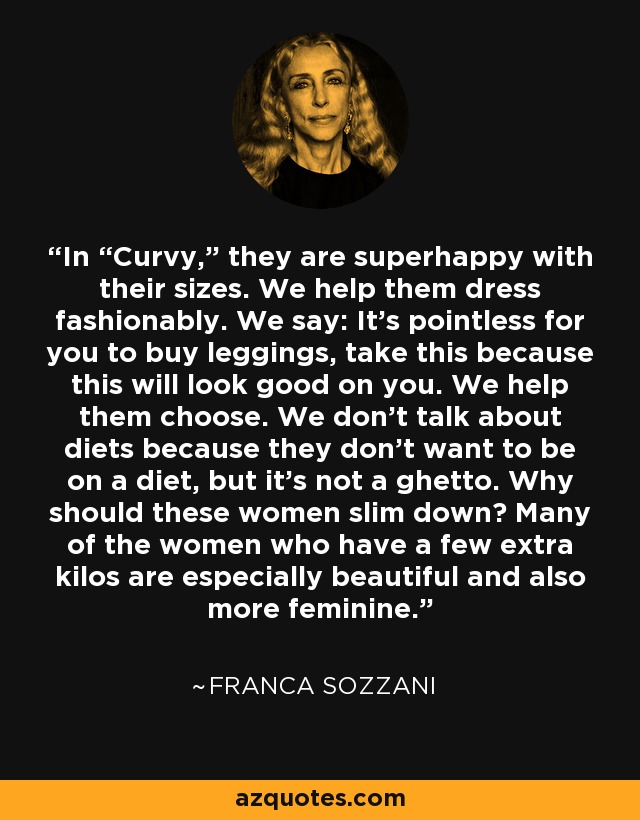 In “Curvy,” they are superhappy with their sizes. We help them dress fashionably. We say: It’s pointless for you to buy leggings, take this because this will look good on you. We help them choose. We don’t talk about diets because they don’t want to be on a diet, but it’s not a ghetto. Why should these women slim down? Many of the women who have a few extra kilos are especially beautiful and also more feminine. - Franca Sozzani