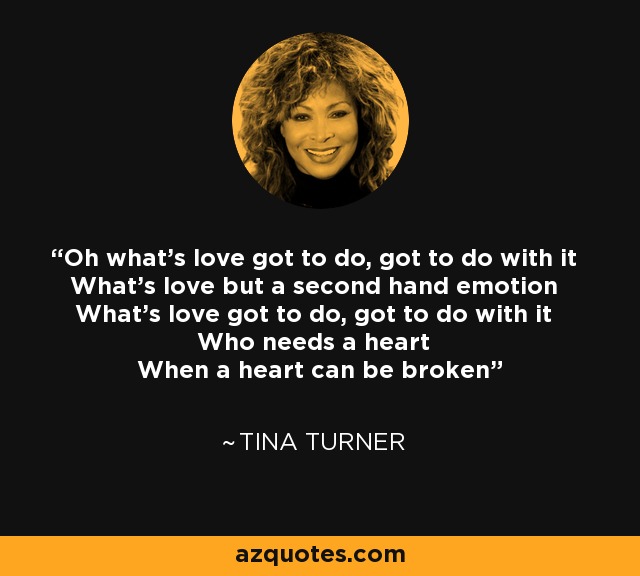 Oh what's love got to do, got to do with it What's love but a second hand emotion What's love got to do, got to do with it Who needs a heart When a heart can be broken - Tina Turner