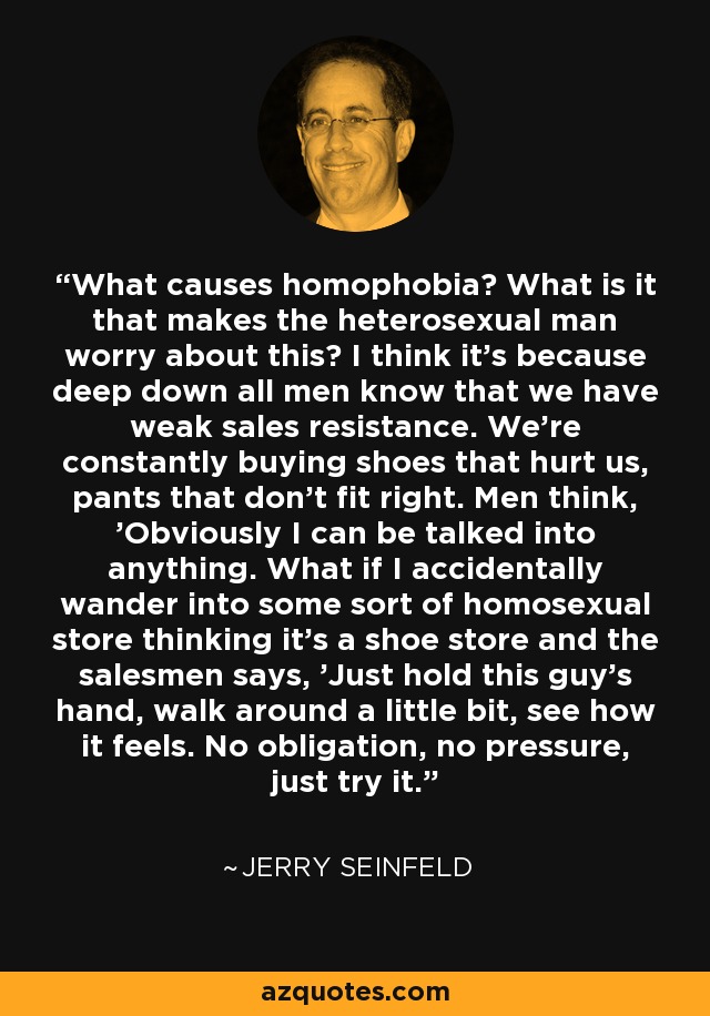 What causes homophobia? What is it that makes the heterosexual man worry about this? I think it's because deep down all men know that we have weak sales resistance. We're constantly buying shoes that hurt us, pants that don't fit right. Men think, 'Obviously I can be talked into anything. What if I accidentally wander into some sort of homosexual store thinking it's a shoe store and the salesmen says, 'Just hold this guy's hand, walk around a little bit, see how it feels. No obligation, no pressure, just try it.' - Jerry Seinfeld