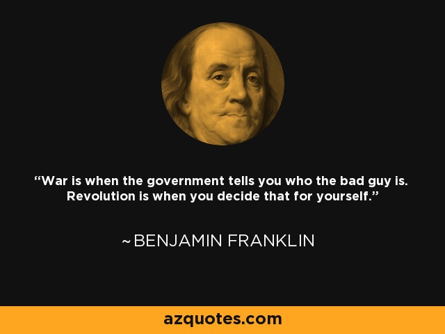 War is when the government tells you who the bad guy is. Revolution is when you decide that for yourself. - Benjamin Franklin