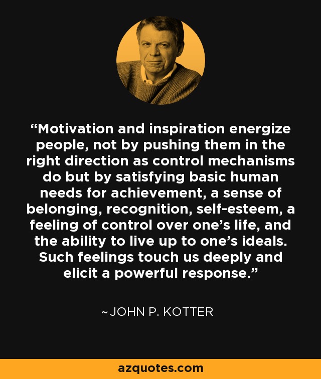 Motivation and inspiration energize people, not by pushing them in the right direction as control mechanisms do but by satisfying basic human needs for achievement, a sense of belonging, recognition, self-esteem, a feeling of control over one's life, and the ability to live up to one's ideals. Such feelings touch us deeply and elicit a powerful response. - John P. Kotter