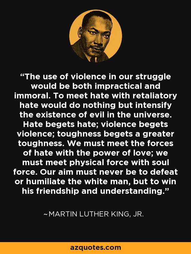 The use of violence in our struggle would be both impractical and immoral. To meet hate with retaliatory hate would do nothing but intensify the existence of evil in the universe. Hate begets hate; violence begets violence; toughness begets a greater toughness. We must meet the forces of hate with the power of love; we must meet physical force with soul force. Our aim must never be to defeat or humiliate the white man, but to win his friendship and understanding. - Martin Luther King, Jr.