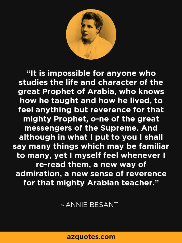 It is impossible for anyone who studies the life and character of the great Prophet of Arabia, who knows how he taught and how he lived, to feel anything but reverence for that mighty Prophet, o­ne of the great messengers of the Supreme. And although in what I put to you I shall say many things which may be familiar to many, yet I myself feel whenever I re-read them, a new way of admiration, a new sense of reverence for that mighty Arabian teacher. - Annie Besant
