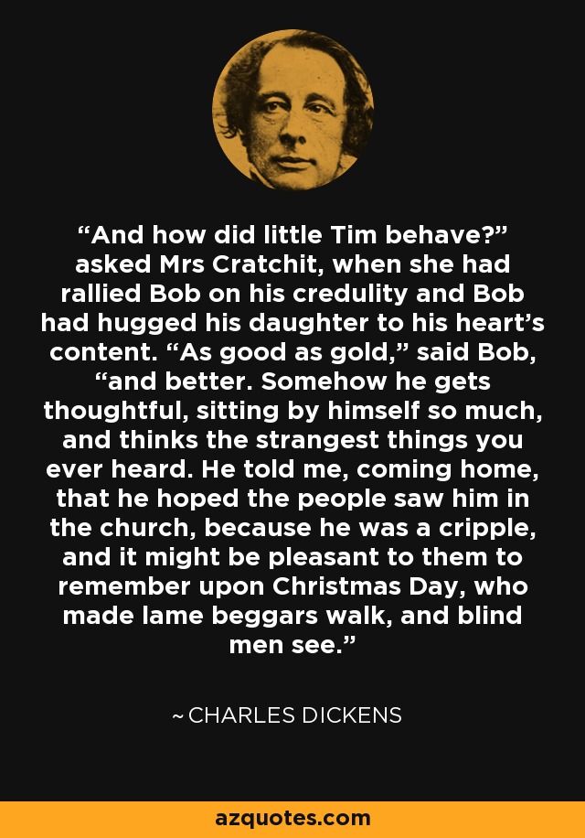 And how did little Tim behave?” asked Mrs Cratchit, when she had rallied Bob on his credulity and Bob had hugged his daughter to his heart’s content. “As good as gold,” said Bob, “and better. Somehow he gets thoughtful, sitting by himself so much, and thinks the strangest things you ever heard. He told me, coming home, that he hoped the people saw him in the church, because he was a cripple, and it might be pleasant to them to remember upon Christmas Day, who made lame beggars walk, and blind men see. - Charles Dickens