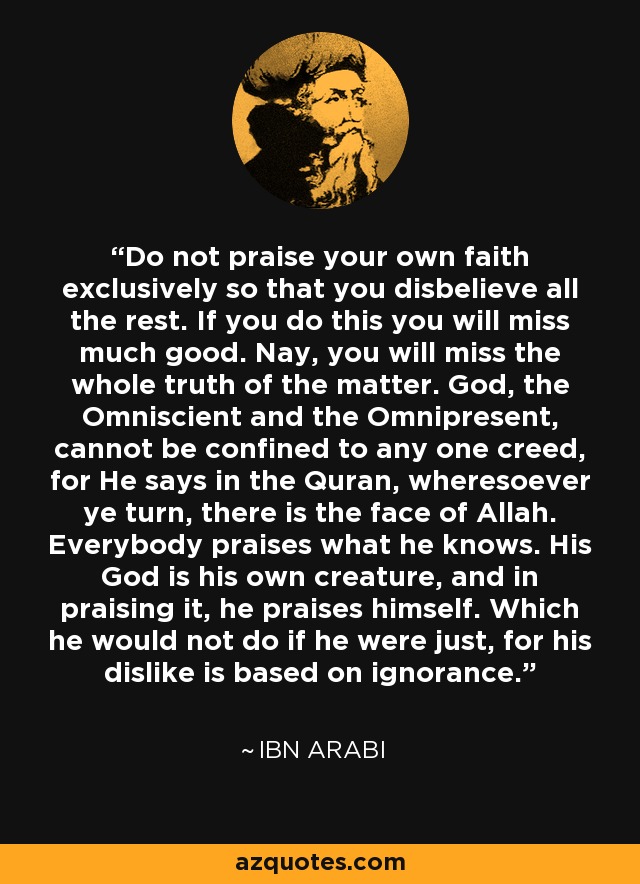 Do not praise your own faith exclusively so that you disbelieve all the rest. If you do this you will miss much good. Nay, you will miss the whole truth of the matter. God, the Omniscient and the Omnipresent, cannot be confined to any one creed, for He says in the Quran, wheresoever ye turn, there is the face of Allah. Everybody praises what he knows. His God is his own creature, and in praising it, he praises himself. Which he would not do if he were just, for his dislike is based on ignorance. - Ibn Arabi