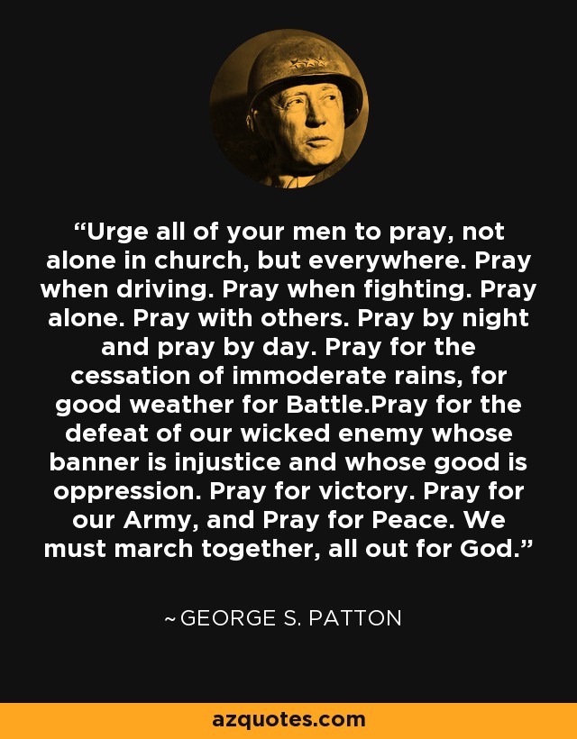 Urge all of your men to pray, not alone in church, but everywhere. Pray when driving. Pray when fighting. Pray alone. Pray with others. Pray by night and pray by day. Pray for the cessation of immoderate rains, for good weather for Battle.Pray for the defeat of our wicked enemy whose banner is injustice and whose good is oppression. Pray for victory. Pray for our Army, and Pray for Peace. We must march together, all out for God. - George S. Patton