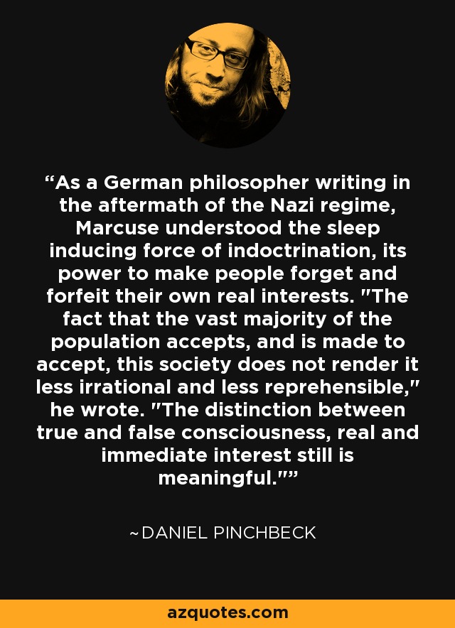 As a German philosopher writing in the aftermath of the Nazi regime, Marcuse understood the sleep inducing force of indoctrination, its power to make people forget and forfeit their own real interests. 