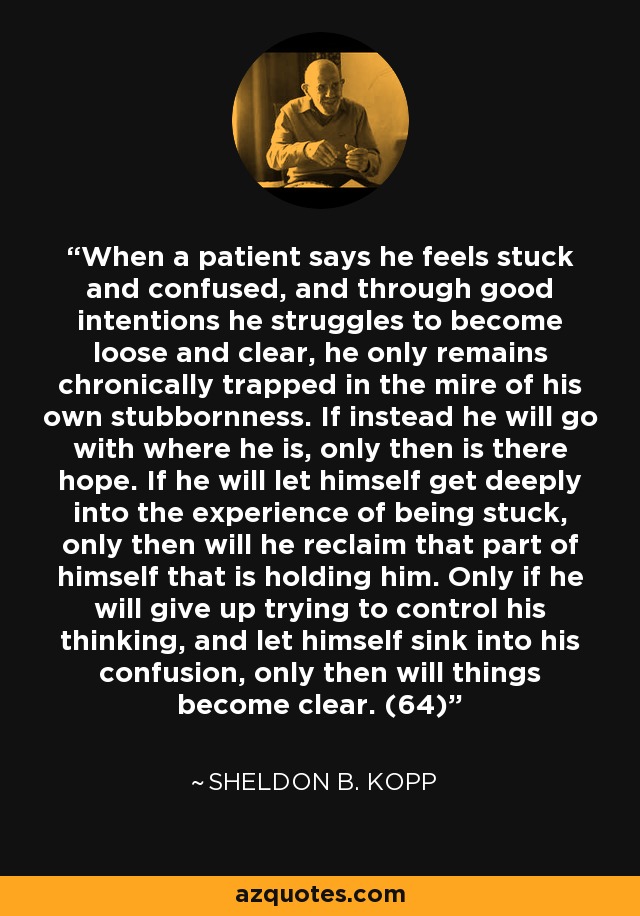 When a patient says he feels stuck and confused, and through good intentions he struggles to become loose and clear, he only remains chronically trapped in the mire of his own stubbornness. If instead he will go with where he is, only then is there hope. If he will let himself get deeply into the experience of being stuck, only then will he reclaim that part of himself that is holding him. Only if he will give up trying to control his thinking, and let himself sink into his confusion, only then will things become clear. (64) - Sheldon B. Kopp