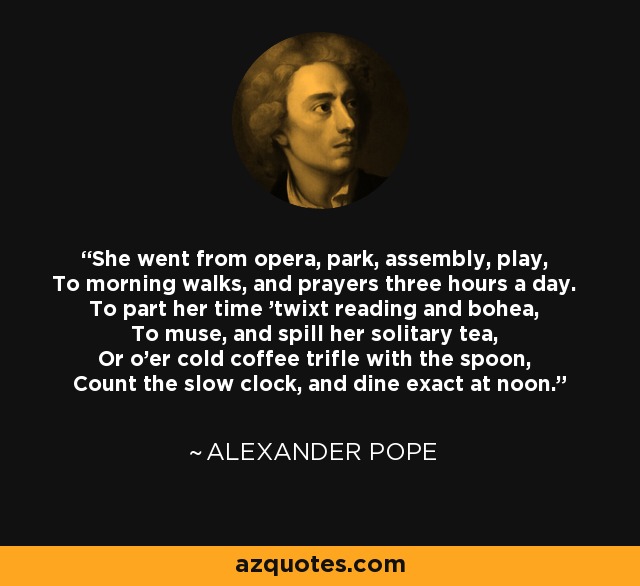 She went from opera, park, assembly, play, To morning walks, and prayers three hours a day. To part her time 'twixt reading and bohea, To muse, and spill her solitary tea, Or o'er cold coffee trifle with the spoon, Count the slow clock, and dine exact at noon. - Alexander Pope