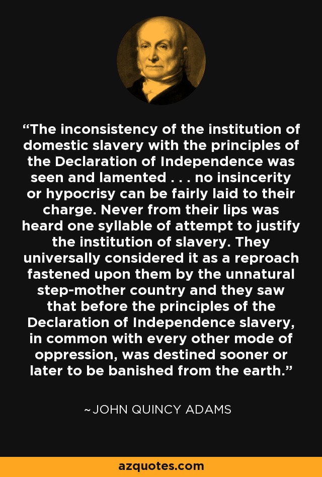 The inconsistency of the institution of domestic slavery with the principles of the Declaration of Independence was seen and lamented . . . no insincerity or hypocrisy can be fairly laid to their charge. Never from their lips was heard one syllable of attempt to justify the institution of slavery. They universally considered it as a reproach fastened upon them by the unnatural step-mother country and they saw that before the principles of the Declaration of Independence slavery, in common with every other mode of oppression, was destined sooner or later to be banished from the earth. - John Quincy Adams