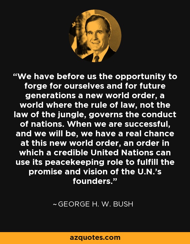 We have before us the opportunity to forge for ourselves and for future generations a new world order, a world where the rule of law, not the law of the jungle, governs the conduct of nations. When we are successful, and we will be, we have a real chance at this new world order, an order in which a credible United Nations can use its peacekeeping role to fulfill the promise and vision of the U.N.'s founders. - George H. W. Bush