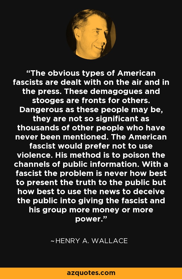 The obvious types of American fascists are dealt with on the air and in the press. These demagogues and stooges are fronts for others. Dangerous as these people may be, they are not so significant as thousands of other people who have never been mentioned. The American fascist would prefer not to use violence. His method is to poison the channels of public information. With a fascist the problem is never how best to present the truth to the public but how best to use the news to deceive the public into giving the fascist and his group more money or more power. - Henry A. Wallace