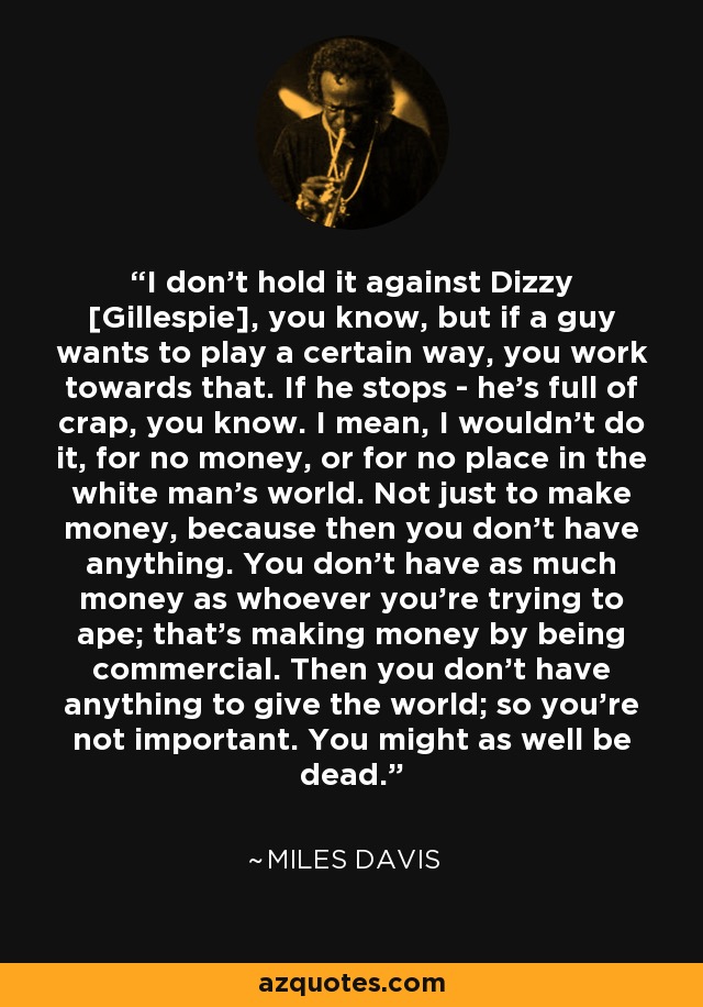 I don't hold it against Dizzy [Gillespie], you know, but if a guy wants to play a certain way, you work towards that. If he stops - he's full of crap, you know. I mean, I wouldn't do it, for no money, or for no place in the white man's world. Not just to make money, because then you don't have anything. You don't have as much money as whoever you're trying to ape; that's making money by being commercial. Then you don't have anything to give the world; so you're not important. You might as well be dead. - Miles Davis