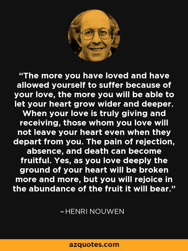 The more you have loved and have allowed yourself to suffer because of your love, the more you will be able to let your heart grow wider and deeper. When your love is truly giving and receiving, those whom you love will not leave your heart even when they depart from you. The pain of rejection, absence, and death can become fruitful. Yes, as you love deeply the ground of your heart will be broken more and more, but you will rejoice in the abundance of the fruit it will bear. - Henri Nouwen