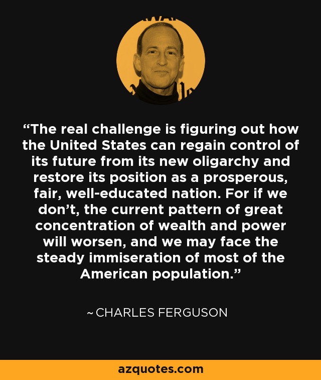 The real challenge is figuring out how the United States can regain control of its future from its new oligarchy and restore its position as a prosperous, fair, well-educated nation. For if we don't, the current pattern of great concentration of wealth and power will worsen, and we may face the steady immiseration of most of the American population. - Charles Ferguson
