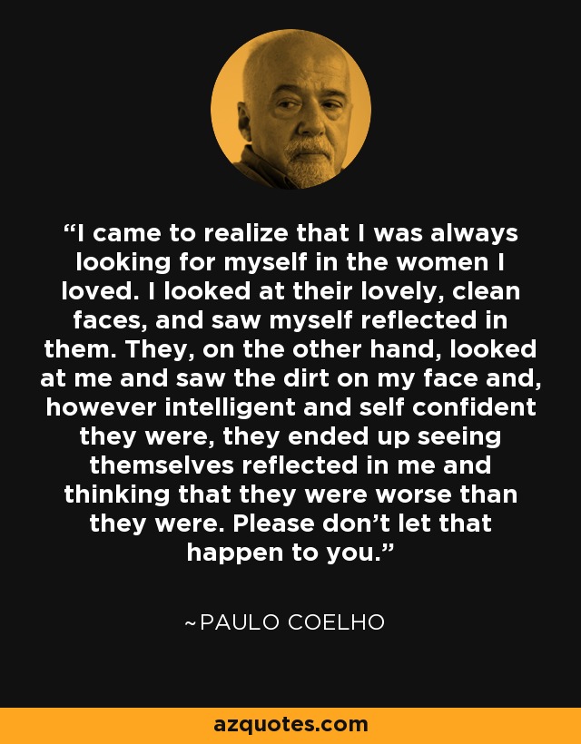 I came to realize that I was always looking for myself in the women I loved. I looked at their lovely, clean faces, and saw myself reflected in them. They, on the other hand, looked at me and saw the dirt on my face and, however intelligent and self confident they were, they ended up seeing themselves reflected in me and thinking that they were worse than they were. Please don't let that happen to you. - Paulo Coelho