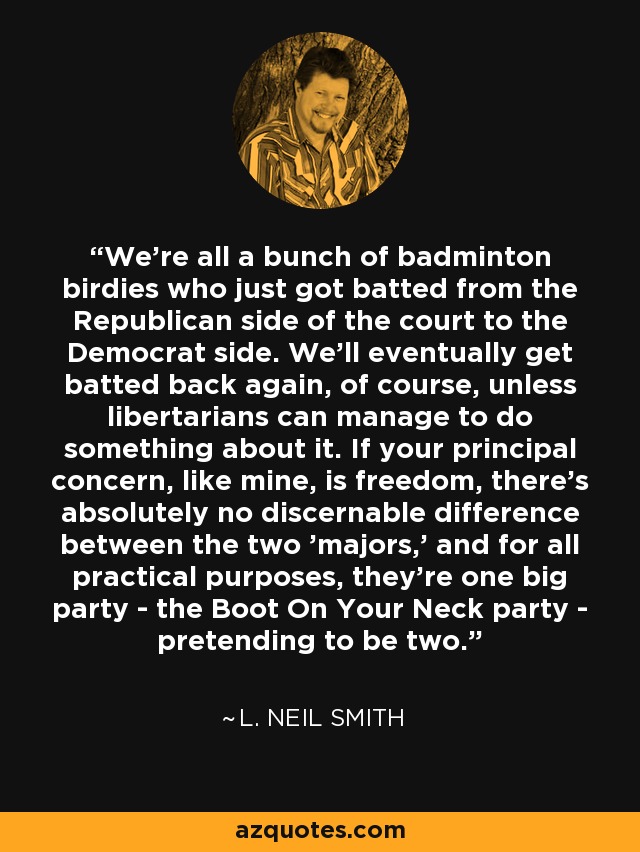 We're all a bunch of badminton birdies who just got batted from the Republican side of the court to the Democrat side. We'll eventually get batted back again, of course, unless libertarians can manage to do something about it. If your principal concern, like mine, is freedom, there's absolutely no discernable difference between the two 'majors,' and for all practical purposes, they're one big party - the Boot On Your Neck party - pretending to be two. - L. Neil Smith