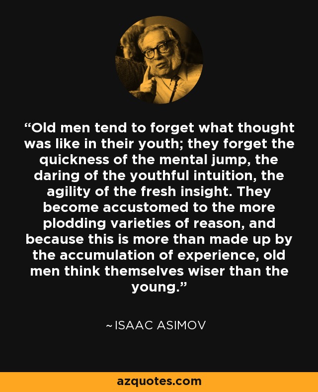 Old men tend to forget what thought was like in their youth; they forget the quickness of the mental jump, the daring of the youthful intuition, the agility of the fresh insight. They become accustomed to the more plodding varieties of reason, and because this is more than made up by the accumulation of experience, old men think themselves wiser than the young. - Isaac Asimov