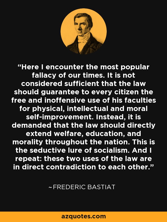 Here I encounter the most popular fallacy of our times. It is not considered sufficient that the law should guarantee to every citizen the free and inoffensive use of his faculties for physical, intellectual and moral self-improvement. Instead, it is demanded that the law should directly extend welfare, education, and morality throughout the nation. This is the seductive lure of socialism. And I repeat: these two uses of the law are in direct contradiction to each other. - Frederic Bastiat